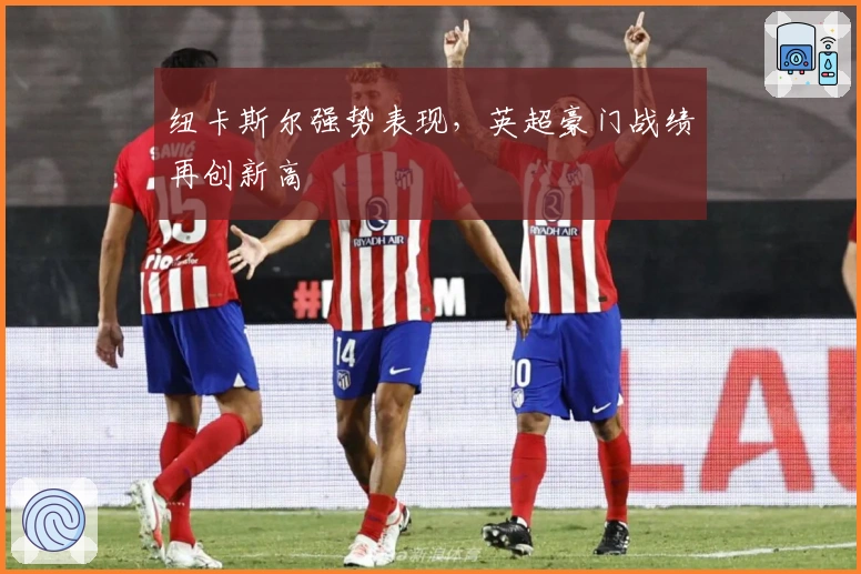 纽卡斯尔强势表现，英超豪门战绩再创新高