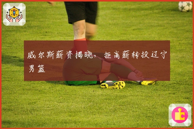 威尔斯薪资揭晓，拒高薪转投辽宁男篮