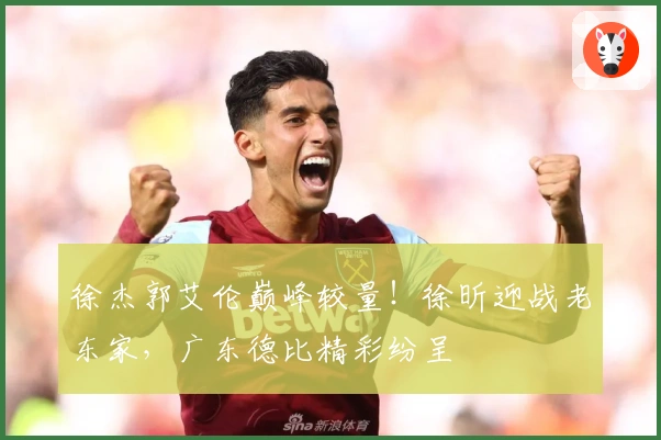 徐杰郭艾伦巅峰较量！徐昕迎战老东家，广东德比精彩纷呈