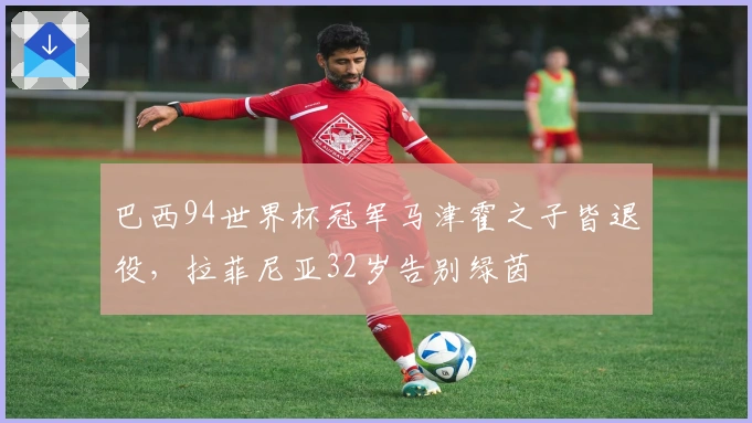巴西94世界杯冠军马津霍之子皆退役，拉菲尼亚32岁告别绿茵