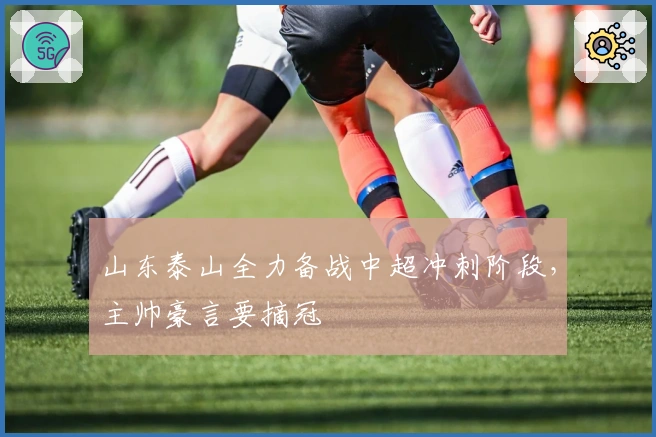 山东泰山全力备战中超冲刺阶段,主帅豪言要摘冠