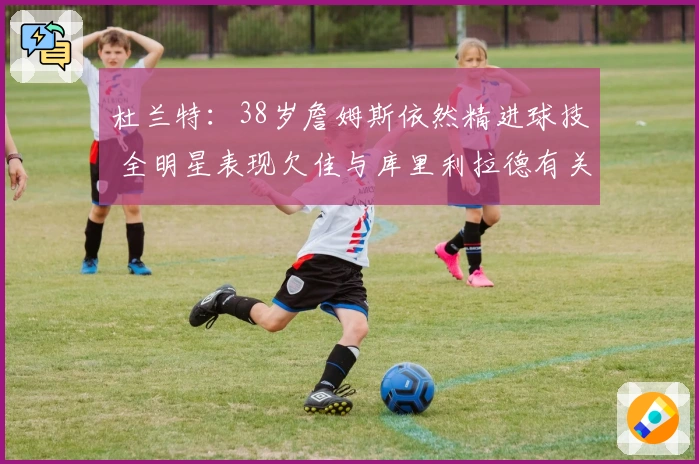 杜兰特：38岁詹姆斯依然精进球技 全明星表现欠佳与库里利拉德有关