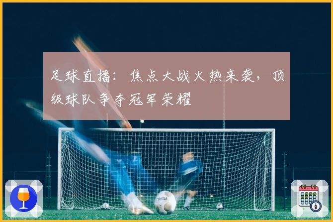 足球直播：焦点大战火热来袭，顶级球队争夺冠军荣耀