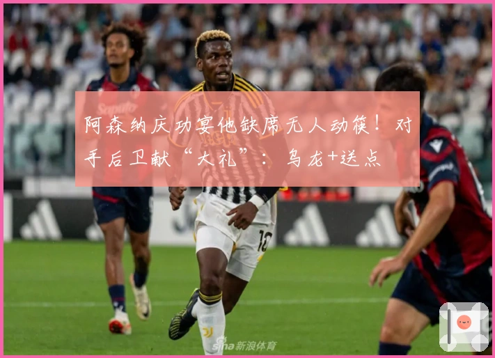 阿森纳庆功宴他缺席无人动筷！对手后卫献“大礼”：乌龙+送点