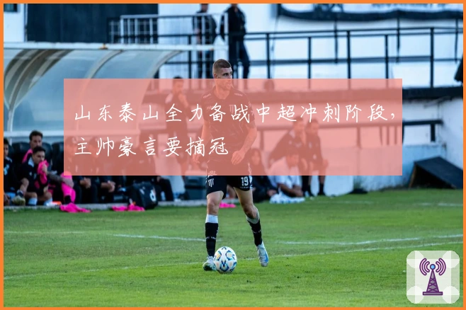 山东泰山全力备战中超冲刺阶段，主帅豪言要摘冠