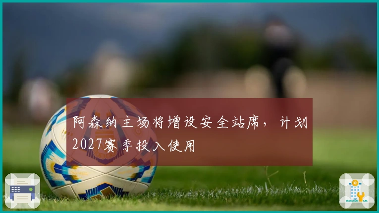 阿森纳主场将增设安全站席，计划2027赛季投入使用
