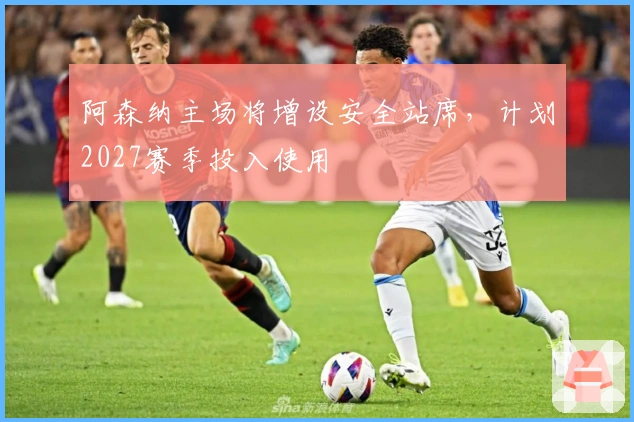 阿森纳主场将增设安全站席，计划2027赛季投入使用