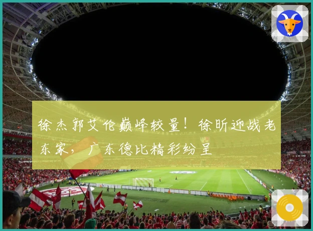 徐杰郭艾伦巅峰较量！徐昕迎战老东家，广东德比精彩纷呈