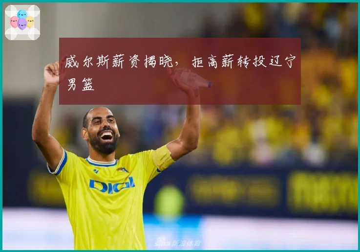 威尔斯薪资揭晓，拒高薪转投辽宁男篮