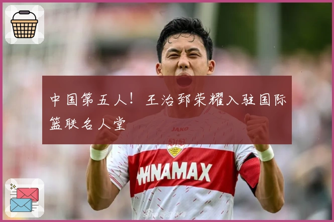 中国第五人！王治郅荣耀入驻国际篮联名人堂