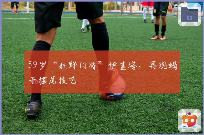 59岁“狂野门将”伊基塔，再现蝎子摆尾技艺